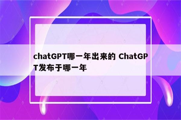 chatGPT哪一年出来的 ChatGPT发布于哪一年