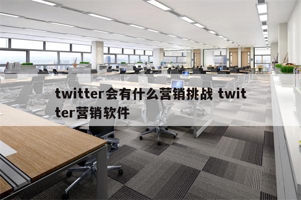 twitter会有什么营销挑战 twitter营销软件