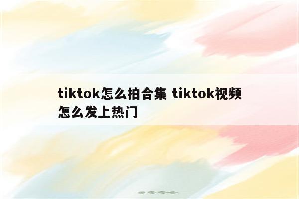 tiktok怎么拍合集 tiktok视频怎么发上热门