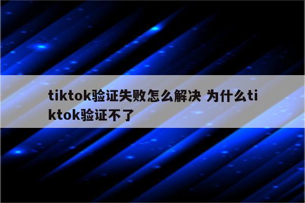tiktok验证失败怎么解决 为什么tiktok验证不了