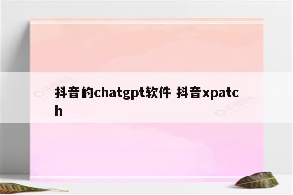 抖音的chatgpt软件 抖音xpatch