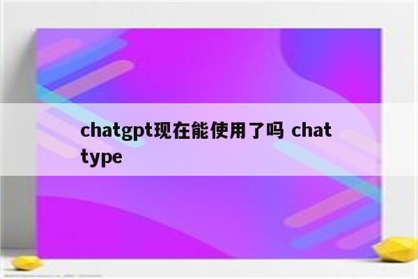chatgpt现在能使用了吗 chat type