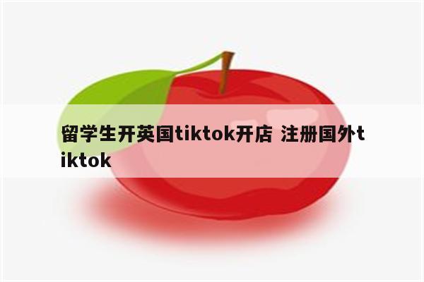 留学生开英国tiktok开店 注册国外tiktok