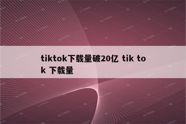 tiktok下载量破20亿 tik tok 下载量