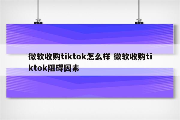 微软收购tiktok怎么样 微软收购tiktok阻碍因素