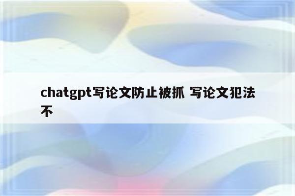 chatgpt写论文防止被抓 写论文犯法不