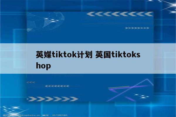 英媒tiktok计划 英国tiktokshop