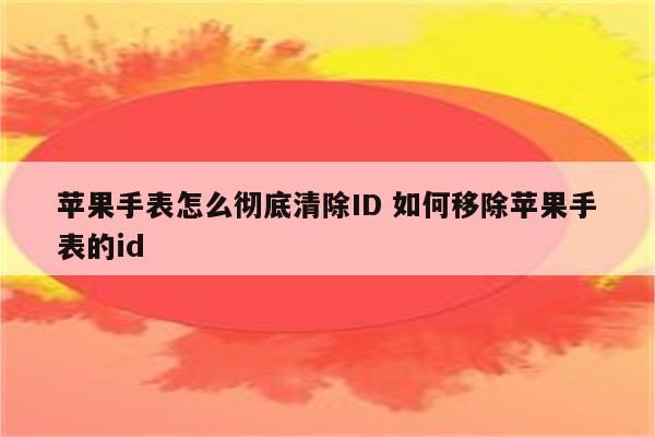 苹果手表怎么彻底清除ID 如何移除苹果手表的id