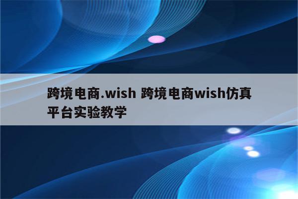 跨境电商.wish 跨境电商wish仿真平台实验教学
