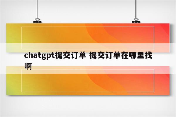 chatgpt提交订单 提交订单在哪里找啊