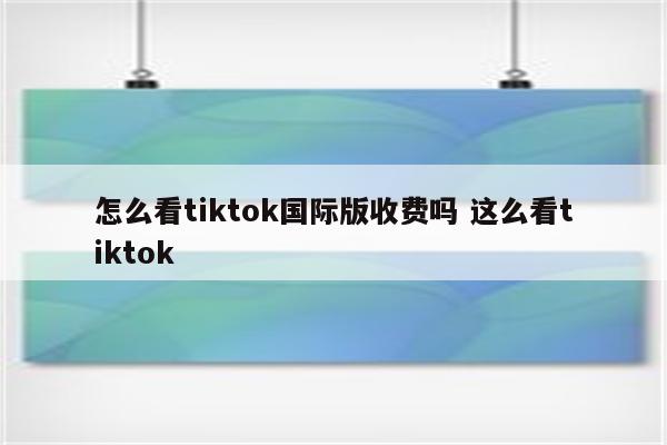 怎么看tiktok国际版收费吗 这么看tiktok