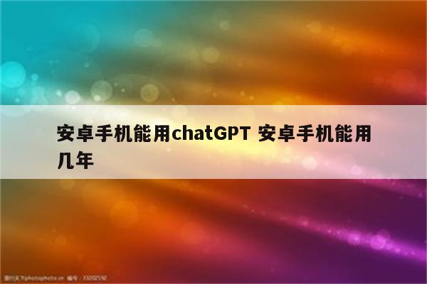 安卓手机能用chatGPT 安卓手机能用几年