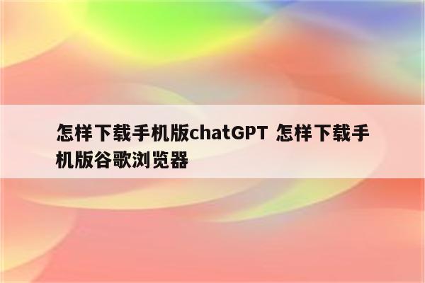 怎样下载手机版chatGPT 怎样下载手机版谷歌浏览器