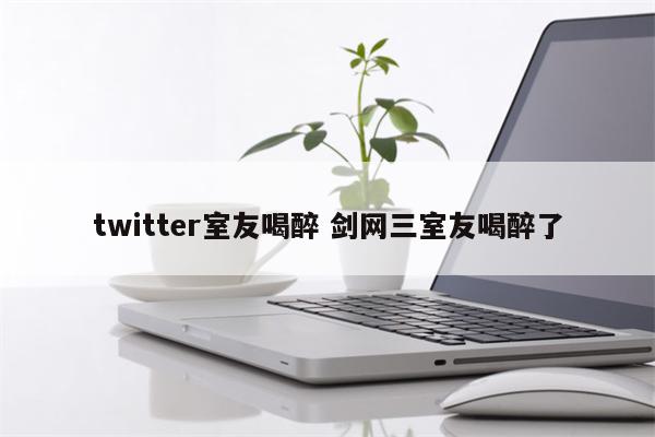 twitter室友喝醉 剑网三室友喝醉了