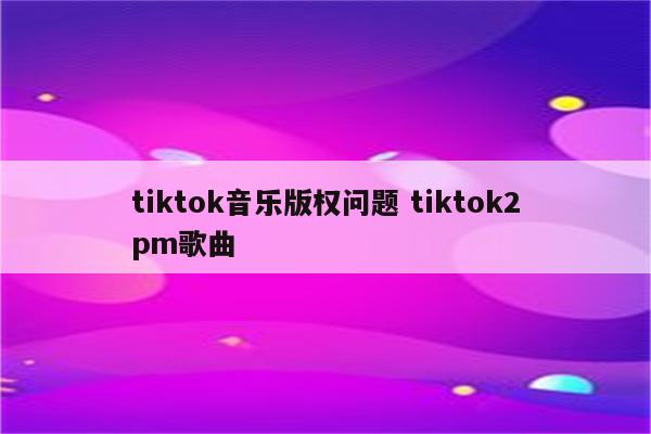 tiktok音乐版权问题 tiktok2pm歌曲