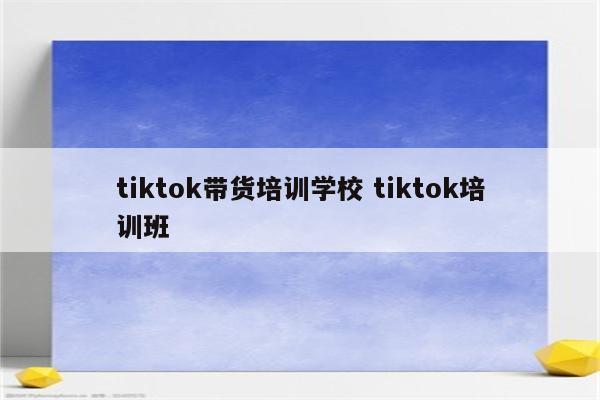 tiktok带货培训学校 tiktok培训班