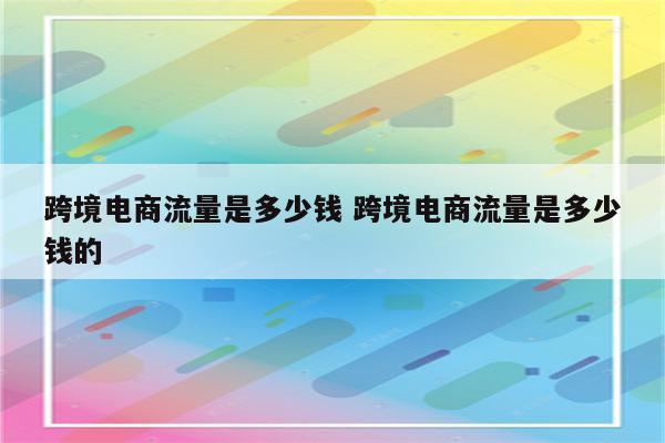 跨境电商流量是多少钱 跨境电商流量是多少钱的