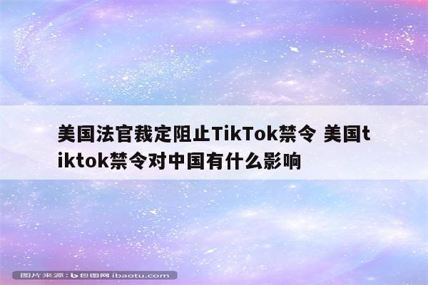 美国法官裁定阻止TikTok禁令 美国tiktok禁令对中国有什么影响