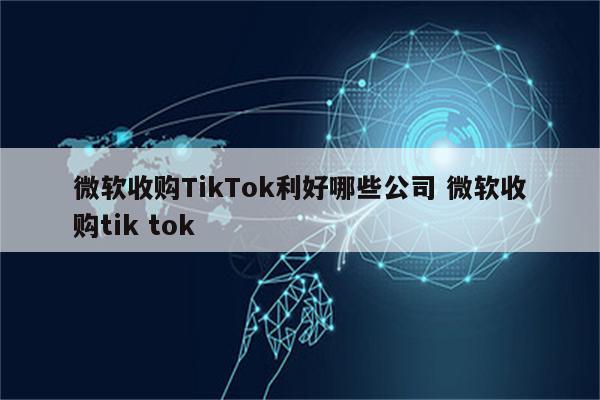 微软收购TikTok利好哪些公司 微软收购tik tok