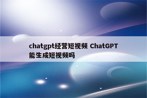 chatgpt经营短视频 ChatGPT能生成短视频吗