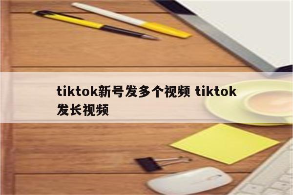 tiktok新号发多个视频 tiktok发长视频