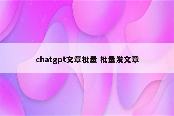 chatgpt文章批量 批量发文章