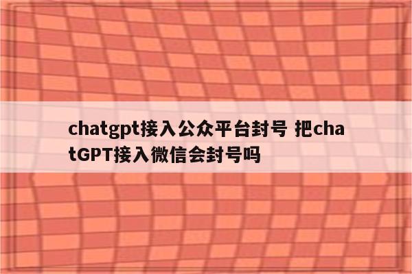 chatgpt接入公众平台封号 把chatGPT接入微信会封号吗