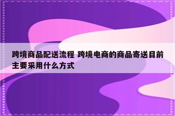 跨境商品配送流程 跨境电商的商品寄送目前主要采用什么方式