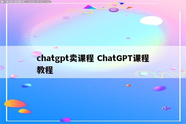 chatgpt卖课程 ChatGPT课程教程