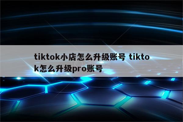 tiktok小店怎么升级账号 tiktok怎么升级pro账号
