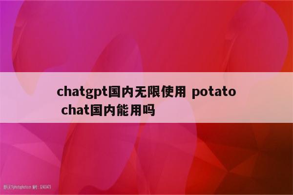 chatgpt国内无限使用 potato chat国内能用吗