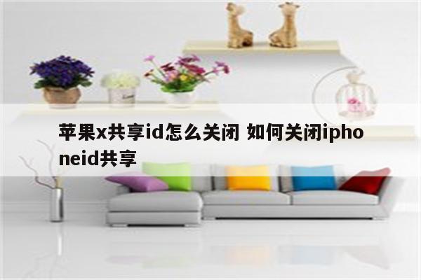苹果x共享id怎么关闭 如何关闭iphoneid共享