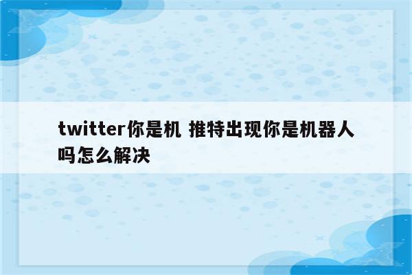 twitter你是机 推特出现你是机器人吗怎么解决
