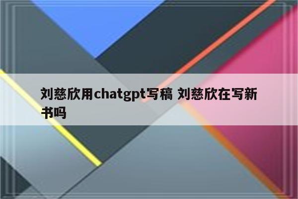 刘慈欣用chatgpt写稿 刘慈欣在写新书吗