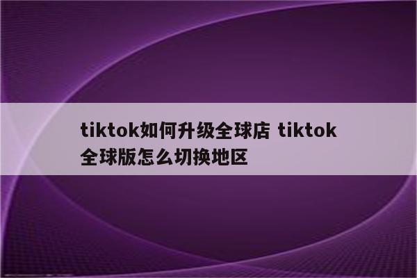 tiktok如何升级全球店 tiktok全球版怎么切换地区