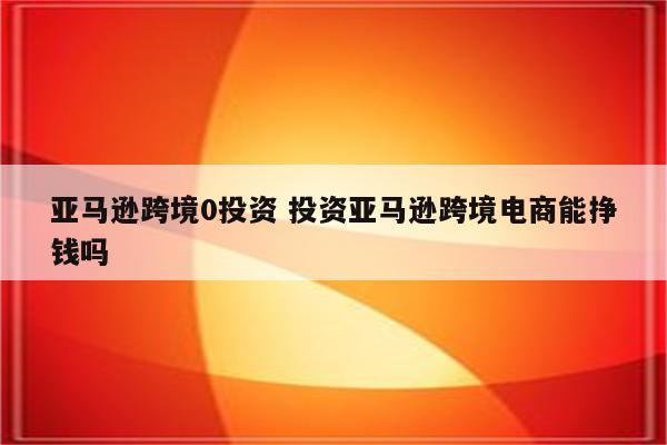 亚马逊跨境0投资 投资亚马逊跨境电商能挣钱吗