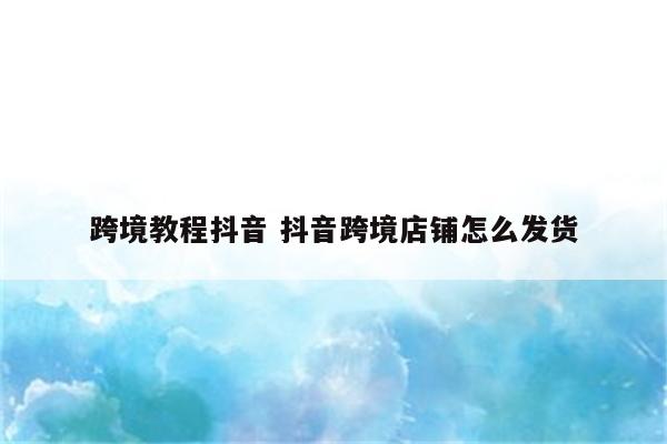 跨境教程抖音 抖音跨境店铺怎么发货