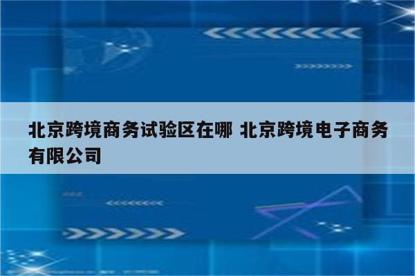 北京跨境商务试验区在哪 北京跨境电子商务有限公司