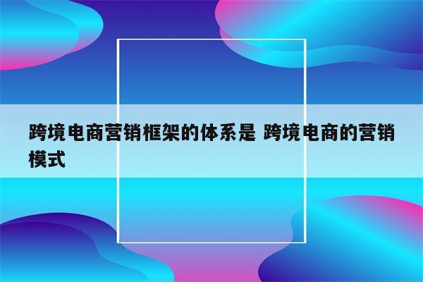 跨境电商营销框架的体系是 跨境电商的营销模式