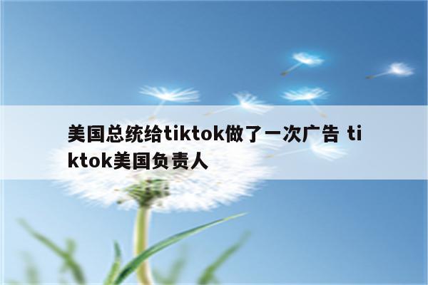 美国总统给tiktok做了一次广告 tiktok美国负责人