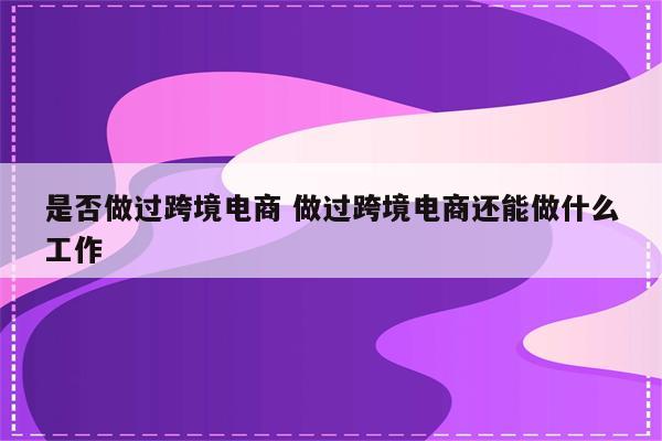 是否做过跨境电商 做过跨境电商还能做什么工作