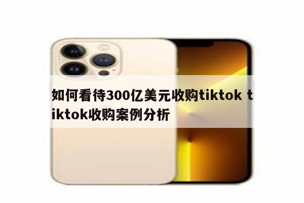 如何看待300亿美元收购tiktok tiktok收购案例分析