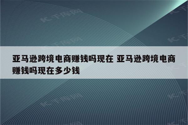 亚马逊跨境电商赚钱吗现在 亚马逊跨境电商赚钱吗现在多少钱