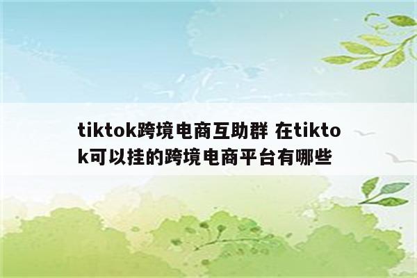 tiktok跨境电商互助群 在tiktok可以挂的跨境电商平台有哪些