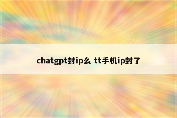 chatgpt封ip么 tt手机ip封了