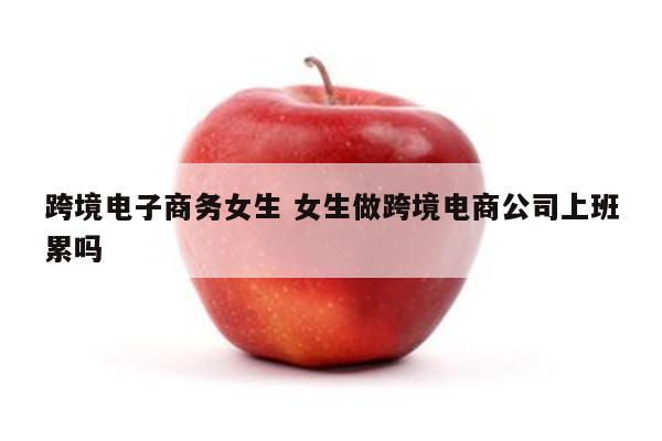 跨境电子商务女生 女生做跨境电商公司上班累吗