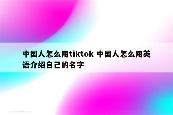 中国人怎么用tiktok 中国人怎么用英语介绍自己的名字