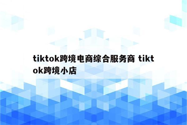 tiktok跨境电商综合服务商 tiktok跨境小店