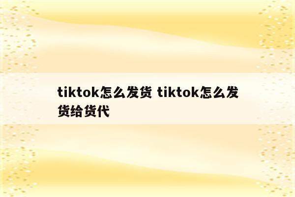 tiktok怎么发货 tiktok怎么发货给货代
