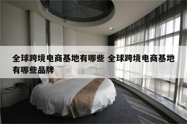 全球跨境电商基地有哪些 全球跨境电商基地有哪些品牌